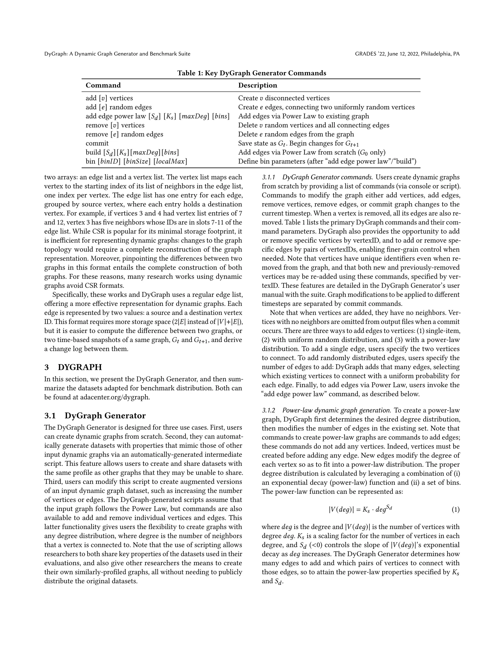 DyGraph: A Dynamic Graph Generator and Benchmark Suite GRADES ’22, June 12, 2022, Philadelphia, PA
Table 1: Key DyGraph Generator Commands
Command Description
add [𝑣] vertices Create 𝑣 disconnected vertices
add [𝑒] random edges Create 𝑒 edges, connecting two uniformly random vertices
add edge power law [𝑆𝑑] [𝐾𝑠] [𝑚𝑎𝑥𝐷𝑒𝑔] [𝑏𝑖𝑛𝑠] Add edges via Power Law to existing graph
remove [𝑣] vertices Delete 𝑣 random vertices and all connecting edges
remove [𝑒] random edges Delete 𝑒 random edges from the graph
commit Save state as 𝐺𝑡 . Begin changes for 𝐺𝑡+1
build [𝑆𝑑][𝐾𝑠][𝑚𝑎𝑥𝐷𝑒𝑔][𝑏𝑖𝑛𝑠] Add edges via Power Law from scratch (𝐺0 only)
bin [𝑏𝑖𝑛𝐼𝐷] [𝑏𝑖𝑛𝑆𝑖𝑧𝑒] [𝑙𝑜𝑐𝑎𝑙𝑀𝑎𝑥] Define bin parameters (after “add edge power law”/“build”)
two arrays: an edge list and a vertex list. The vertex list maps each
vertex to the starting index of its list of neighbors in the edge list,
one index per vertex. The edge list has one entry for each edge,
grouped by source vertex, where each entry holds a destination
vertex. For example, if vertices 3 and 4 had vertex list entries of 7
and 12, vertex 3 has five neighbors whose IDs are in slots 7-11 of the
edge list. While CSR is popular for its minimal storage footprint, it
is inefficient for representing dynamic graphs: changes to the graph
topology would require a complete reconstruction of the graph
representation. Moreover, pinpointing the differences between two
graphs in this format entails the complete construction of both
graphs. For these reasons, many research works using dynamic
graphs avoid CSR formats.
Specifically, these works and DyGraph uses a regular edge list,
offering a more effective representation for dynamic graphs. Each
edge is represented by two values: a source and a destination vertex
ID. This format requires more storage space (2|𝐸| instead of |𝑉 |+|𝐸|),
but it is easier to compute the difference between two graphs, or
two time-based snapshots of a same graph, 𝐺𝑡 and 𝐺𝑡+1, and derive
a change log between them.
3 DYGRAPH
In this section, we present the DyGraph Generator, and then sum-
marize the datasets adapted for benchmark distribution. Both can
be found at adacenter.org/dygraph.
3.1 DyGraph Generator
The DyGraph Generator is designed for three use cases. First, users
can create dynamic graphs from scratch. Second, they can automat-
ically generate datasets with properties that mimic those of other
input dynamic graphs via an automatically-generated intermediate
script. This feature allows users to create and share datasets with
the same profile as other graphs that they may be unable to share.
Third, users can modify this script to create augmented versions
of an input dynamic graph dataset, such as increasing the number
of vertices or edges. The DyGraph-generated scripts assume that
the input graph follows the Power Law, but commands are also
available to add and remove individual vertices and edges. This
latter functionality gives users the flexibility to create graphs with
any degree distribution, where degree is the number of neighbors
that a vertex is connected to. Note that the use of scripting allows
researchers to both share key properties of the datasets used in their
evaluations, and also give other researchers the means to create
their own similarly-profiled graphs, all without needing to publicly
distribute the original datasets.
3.1.1 DyGraph Generator commands. Users create dynamic graphs
from scratch by providing a list of commands (via console or script).
Commands to modify the graph either add vertices, add edges,
remove vertices, remove edges, or commit graph changes to the
current timestep. When a vertex is removed, all its edges are also re-
moved. Table 1 lists the primary DyGraph commands and their com-
mand parameters. DyGraph also provides the opportunity to add
or remove specific vertices by vertexID, and to add or remove spe-
cific edges by pairs of vertexIDs, enabling finer-grain control when
needed. Note that vertices have unique identifiers even when re-
moved from the graph, and that both new and previously-removed
vertices may be re-added using these commands, specified by ver-
texID. These features are detailed in the DyGraph Generator’s user
manual with the suite. Graph modifications to be applied to different
timesteps are separated by commit commands.
Note that when vertices are added, they have no neighbors. Ver-
tices with no neighbors are omitted from output files when a commit
occurs. There are three ways to add edges to vertices: (1) single-item,
(2) with uniform random distribution, and (3) with a power-law
distribution. To add a single edge, users specify the two vertices
to connect. To add randomly distributed edges, users specify the
number of edges to add: DyGraph adds that many edges, selecting
which existing vertices to connect with a uniform probability for
each edge. Finally, to add edges via Power Law, users invoke the
“add edge power law” command, as described below.
3.1.2 Power-law dynamic graph generation. To create a power-law
graph, DyGraph first determines the desired degree distribution,
then modifies the number of edges in the existing set. Note that
commands to create power-law graphs are commands to add edges;
these commands do not add any vertices. Indeed, vertices must be
created before adding any edge. New edges modify the degree of
each vertex so as to fit into a power-law distribution. The proper
degree distribution is calculated by leveraging a combination of (i)
an exponential decay (power-law) function and (ii) a set of bins.
The power-law function can be represented as:
|𝑉 (𝑑𝑒𝑔)| = 𝐾𝑠 · 𝑑𝑒𝑔𝑆𝑑 (1)
where 𝑑𝑒𝑔 is the degree and |𝑉 (𝑑𝑒𝑔)| is the number of vertices with
degree 𝑑𝑒𝑔. 𝐾𝑠 is a scaling factor for the number of vertices in each
degree, and 𝑆𝑑 (<0) controls the slope of |𝑉 (𝑑𝑒𝑔)|’s exponential
decay as 𝑑𝑒𝑔 increases. The DyGraph Generator determines how
many edges to add and which pairs of vertices to connect with
those edges, so to attain the power-law properties specified by 𝐾𝑠
and 𝑆𝑑.
 