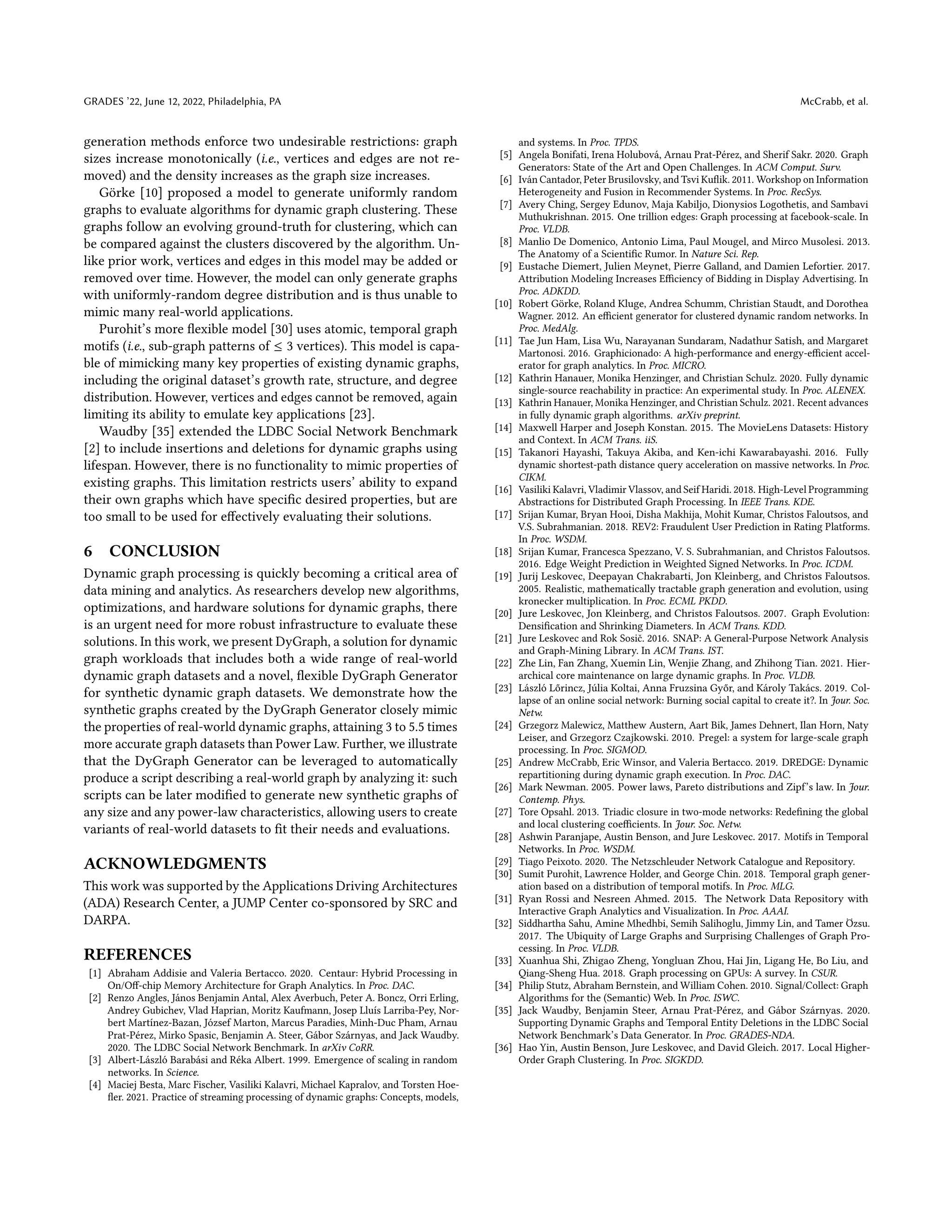 GRADES ’22, June 12, 2022, Philadelphia, PA McCrabb, et al.
generation methods enforce two undesirable restrictions: graph
sizes increase monotonically (i.e., vertices and edges are not re-
moved) and the density increases as the graph size increases.
Görke [10] proposed a model to generate uniformly random
graphs to evaluate algorithms for dynamic graph clustering. These
graphs follow an evolving ground-truth for clustering, which can
be compared against the clusters discovered by the algorithm. Un-
like prior work, vertices and edges in this model may be added or
removed over time. However, the model can only generate graphs
with uniformly-random degree distribution and is thus unable to
mimic many real-world applications.
Purohit’s more flexible model [30] uses atomic, temporal graph
motifs (i.e., sub-graph patterns of ≤ 3 vertices). This model is capa-
ble of mimicking many key properties of existing dynamic graphs,
including the original dataset’s growth rate, structure, and degree
distribution. However, vertices and edges cannot be removed, again
limiting its ability to emulate key applications [23].
Waudby [35] extended the LDBC Social Network Benchmark
[2] to include insertions and deletions for dynamic graphs using
lifespan. However, there is no functionality to mimic properties of
existing graphs. This limitation restricts users’ ability to expand
their own graphs which have specific desired properties, but are
too small to be used for effectively evaluating their solutions.
6 CONCLUSION
Dynamic graph processing is quickly becoming a critical area of
data mining and analytics. As researchers develop new algorithms,
optimizations, and hardware solutions for dynamic graphs, there
is an urgent need for more robust infrastructure to evaluate these
solutions. In this work, we present DyGraph, a solution for dynamic
graph workloads that includes both a wide range of real-world
dynamic graph datasets and a novel, flexible DyGraph Generator
for synthetic dynamic graph datasets. We demonstrate how the
synthetic graphs created by the DyGraph Generator closely mimic
the properties of real-world dynamic graphs, attaining 3 to 5.5 times
more accurate graph datasets than Power Law. Further, we illustrate
that the DyGraph Generator can be leveraged to automatically
produce a script describing a real-world graph by analyzing it: such
scripts can be later modified to generate new synthetic graphs of
any size and any power-law characteristics, allowing users to create
variants of real-world datasets to fit their needs and evaluations.
ACKNOWLEDGMENTS
This work was supported by the Applications Driving Architectures
(ADA) Research Center, a JUMP Center co-sponsored by SRC and
DARPA.
REFERENCES
[1] Abraham Addisie and Valeria Bertacco. 2020. Centaur: Hybrid Processing in
On/Off-chip Memory Architecture for Graph Analytics. In Proc. DAC.
[2] Renzo Angles, János Benjamin Antal, Alex Averbuch, Peter A. Boncz, Orri Erling,
Andrey Gubichev, Vlad Haprian, Moritz Kaufmann, Josep Lluís Larriba-Pey, Nor-
bert Martínez-Bazan, József Marton, Marcus Paradies, Minh-Duc Pham, Arnau
Prat-Pérez, Mirko Spasic, Benjamin A. Steer, Gábor Szárnyas, and Jack Waudby.
2020. The LDBC Social Network Benchmark. In arXiv CoRR.
[3] Albert-László Barabási and Réka Albert. 1999. Emergence of scaling in random
networks. In Science.
[4] Maciej Besta, Marc Fischer, Vasiliki Kalavri, Michael Kapralov, and Torsten Hoe-
fler. 2021. Practice of streaming processing of dynamic graphs: Concepts, models,
and systems. In Proc. TPDS.
[5] Angela Bonifati, Irena Holubová, Arnau Prat-Pérez, and Sherif Sakr. 2020. Graph
Generators: State of the Art and Open Challenges. In ACM Comput. Surv.
[6] Iván Cantador, Peter Brusilovsky, and Tsvi Kuflik. 2011. Workshop on Information
Heterogeneity and Fusion in Recommender Systems. In Proc. RecSys.
[7] Avery Ching, Sergey Edunov, Maja Kabiljo, Dionysios Logothetis, and Sambavi
Muthukrishnan. 2015. One trillion edges: Graph processing at facebook-scale. In
Proc. VLDB.
[8] Manlio De Domenico, Antonio Lima, Paul Mougel, and Mirco Musolesi. 2013.
The Anatomy of a Scientific Rumor. In Nature Sci. Rep.
[9] Eustache Diemert, Julien Meynet, Pierre Galland, and Damien Lefortier. 2017.
Attribution Modeling Increases Efficiency of Bidding in Display Advertising. In
Proc. ADKDD.
[10] Robert Görke, Roland Kluge, Andrea Schumm, Christian Staudt, and Dorothea
Wagner. 2012. An efficient generator for clustered dynamic random networks. In
Proc. MedAlg.
[11] Tae Jun Ham, Lisa Wu, Narayanan Sundaram, Nadathur Satish, and Margaret
Martonosi. 2016. Graphicionado: A high-performance and energy-efficient accel-
erator for graph analytics. In Proc. MICRO.
[12] Kathrin Hanauer, Monika Henzinger, and Christian Schulz. 2020. Fully dynamic
single-source reachability in practice: An experimental study. In Proc. ALENEX.
[13] Kathrin Hanauer, Monika Henzinger, and Christian Schulz. 2021. Recent advances
in fully dynamic graph algorithms. arXiv preprint.
[14] Maxwell Harper and Joseph Konstan. 2015. The MovieLens Datasets: History
and Context. In ACM Trans. iiS.
[15] Takanori Hayashi, Takuya Akiba, and Ken-ichi Kawarabayashi. 2016. Fully
dynamic shortest-path distance query acceleration on massive networks. In Proc.
CIKM.
[16] Vasiliki Kalavri, Vladimir Vlassov, and Seif Haridi. 2018. High-Level Programming
Abstractions for Distributed Graph Processing. In IEEE Trans. KDE.
[17] Srijan Kumar, Bryan Hooi, Disha Makhija, Mohit Kumar, Christos Faloutsos, and
V.S. Subrahmanian. 2018. REV2: Fraudulent User Prediction in Rating Platforms.
In Proc. WSDM.
[18] Srijan Kumar, Francesca Spezzano, V. S. Subrahmanian, and Christos Faloutsos.
2016. Edge Weight Prediction in Weighted Signed Networks. In Proc. ICDM.
[19] Jurij Leskovec, Deepayan Chakrabarti, Jon Kleinberg, and Christos Faloutsos.
2005. Realistic, mathematically tractable graph generation and evolution, using
kronecker multiplication. In Proc. ECML PKDD.
[20] Jure Leskovec, Jon Kleinberg, and Christos Faloutsos. 2007. Graph Evolution:
Densification and Shrinking Diameters. In ACM Trans. KDD.
[21] Jure Leskovec and Rok Sosič. 2016. SNAP: A General-Purpose Network Analysis
and Graph-Mining Library. In ACM Trans. IST.
[22] Zhe Lin, Fan Zhang, Xuemin Lin, Wenjie Zhang, and Zhihong Tian. 2021. Hier-
archical core maintenance on large dynamic graphs. In Proc. VLDB.
[23] László Lőrincz, Júlia Koltai, Anna Fruzsina Győr, and Károly Takács. 2019. Col-
lapse of an online social network: Burning social capital to create it?. In Jour. Soc.
Netw.
[24] Grzegorz Malewicz, Matthew Austern, Aart Bik, James Dehnert, Ilan Horn, Naty
Leiser, and Grzegorz Czajkowski. 2010. Pregel: a system for large-scale graph
processing. In Proc. SIGMOD.
[25] Andrew McCrabb, Eric Winsor, and Valeria Bertacco. 2019. DREDGE: Dynamic
repartitioning during dynamic graph execution. In Proc. DAC.
[26] Mark Newman. 2005. Power laws, Pareto distributions and Zipf’s law. In Jour.
Contemp. Phys.
[27] Tore Opsahl. 2013. Triadic closure in two-mode networks: Redefining the global
and local clustering coefficients. In Jour. Soc. Netw.
[28] Ashwin Paranjape, Austin Benson, and Jure Leskovec. 2017. Motifs in Temporal
Networks. In Proc. WSDM.
[29] Tiago Peixoto. 2020. The Netzschleuder Network Catalogue and Repository.
[30] Sumit Purohit, Lawrence Holder, and George Chin. 2018. Temporal graph gener-
ation based on a distribution of temporal motifs. In Proc. MLG.
[31] Ryan Rossi and Nesreen Ahmed. 2015. The Network Data Repository with
Interactive Graph Analytics and Visualization. In Proc. AAAI.
[32] Siddhartha Sahu, Amine Mhedhbi, Semih Salihoglu, Jimmy Lin, and Tamer Özsu.
2017. The Ubiquity of Large Graphs and Surprising Challenges of Graph Pro-
cessing. In Proc. VLDB.
[33] Xuanhua Shi, Zhigao Zheng, Yongluan Zhou, Hai Jin, Ligang He, Bo Liu, and
Qiang-Sheng Hua. 2018. Graph processing on GPUs: A survey. In CSUR.
[34] Philip Stutz, Abraham Bernstein, and William Cohen. 2010. Signal/Collect: Graph
Algorithms for the (Semantic) Web. In Proc. ISWC.
[35] Jack Waudby, Benjamin Steer, Arnau Prat-Pérez, and Gábor Szárnyas. 2020.
Supporting Dynamic Graphs and Temporal Entity Deletions in the LDBC Social
Network Benchmark’s Data Generator. In Proc. GRADES-NDA.
[36] Hao Yin, Austin Benson, Jure Leskovec, and David Gleich. 2017. Local Higher-
Order Graph Clustering. In Proc. SIGKDD.
 