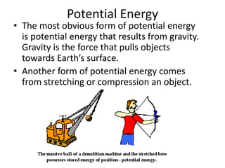 Potential Energy
• The most obvious form of potential energy
  is potential energy that results from gravity.
  Gravity is the force that pulls objects
  towards Earth’s surface.
• Another form of potential energy comes
  from stretching or compression an object.
 