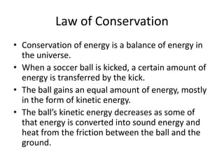 Law of Conservation
• Conservation of energy is a balance of energy in
  the universe.
• When a soccer ball is kicked, a certain amount of
  energy is transferred by the kick.
• The ball gains an equal amount of energy, mostly
  in the form of kinetic energy.
• The ball’s kinetic energy decreases as some of
  that energy is converted into sound energy and
  heat from the friction between the ball and the
  ground.
 