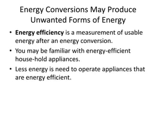 Energy Conversions May Produce
     Unwanted Forms of Energy
• Energy efficiency is a measurement of usable
  energy after an energy conversion.
• You may be familiar with energy-efficient
  house-hold appliances.
• Less energy is need to operate appliances that
  are energy efficient.
 