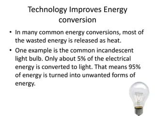 Technology Improves Energy
              conversion
• In many common energy conversions, most of
  the wasted energy is released as heat.
• One example is the common incandescent
  light bulb. Only about 5% of the electrical
  energy is converted to light. That means 95%
  of energy is turned into unwanted forms of
  energy.
 