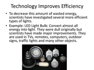 Technology Improves Efficiency
• To decrease this amount of wasted energy,
  scientists have investigated several more efficient
  types of lights.
• Example: LED Light Bulb: Convert almost all
  energy into light. They were dull originally but
  scientists have made major improvements. They
  are used in TVs, remotes, computers, outdoor
  signs, traffic lights and many other objects.
 