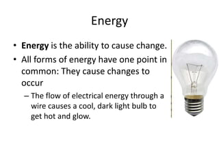 Energy
• Energy is the ability to cause change.
• All forms of energy have one point in
  common: They cause changes to
  occur
  – The flow of electrical energy through a
    wire causes a cool, dark light bulb to
    get hot and glow.
 