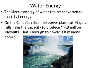 Water Energy
• The kinetic energy of water can be converted to
  electrical energy.
• On the Canadian side, the power plants at Niagara
  Falls have the capacity to produce ~ 4.9 million
  kilowatts. That's enough to power 3.8 millions
  homes.
 