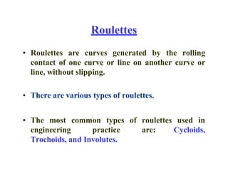 Roulettes
• Roulettes are curves generated by the rolling
contact of one curve or line on another curve or
line, without slipping.
• There are various types of roulettes.
• The most common types of roulettes used in
engineering practice are: Cycloids,
Trochoids, and Involutes.
 