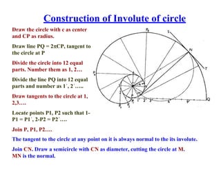 Construction of Involute of circle
Draw the circle with c as center
and CP as radius.
Draw line PQ = 2CP, tangent to
the circle at P
Divide the circle into 12 equal
parts. Number them as 1, 2…
Divide the line PQ into 12 equal
parts and number as 1´, 2´…..
Draw tangents to the circle at 1,
2,3….
Locate points P1, P2 such that 1-
P1 = P1´, 2-P2 = P2´….
Join P, P1, P2….
The tangent to the circle at any point on it is always normal to the its involute.
Join CN. Draw a semicircle with CN as diameter, cutting the circle at M.
MN is the normal.
 