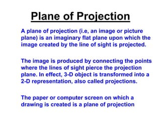 Plane of Projection
A plane of projection (i.e, an image or picture
plane) is an imaginary flat plane upon which the
image created by the line of sight is projected.
The image is produced by connecting the points
where the lines of sight pierce the projection
plane. In effect, 3-D object is transformed into a
2-D representation, also called projections.
The paper or computer screen on which a
drawing is created is a plane of projection
 