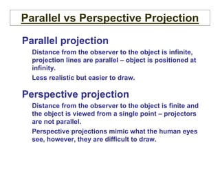 Parallel projection
Distance from the observer to the object is infinite,
projection lines are parallel – object is positioned at
infinity.
Less realistic but easier to draw.
Perspective projection
Distance from the observer to the object is finite and
the object is viewed from a single point – projectors
are not parallel.
Perspective projections mimic what the human eyes
see, however, they are difficult to draw.
Parallel vs Perspective Projection
 