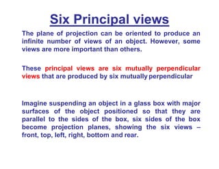 Six Principal views
The plane of projection can be oriented to produce an
infinite number of views of an object. However, some
views are more important than others.
These principal views are six mutually perpendicular
views that are produced by six mutually perpendicular
Imagine suspending an object in a glass box with major
surfaces of the object positioned so that they are
parallel to the sides of the box, six sides of the box
become projection planes, showing the six views –
front, top, left, right, bottom and rear.
 