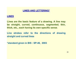 LINES AND LETTERING*
LINES
Lines are the basic feature of a drawing. A line may
be straight, curved, continuous, segmented, thin,
thick, etc., each having its own specific sense.
Line strokes refer to the directions of drawing
straight and curved lines
*standard given in BIS : SP-46, 2003
23
 
