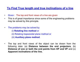 To Find True length and true inclinations of a line
• Given : The top and front views of a line are given
• This is of great importance since some of the engineering problems
may be solved by this principle.
• The problems may be solved by
(i) Rotating line method or
(ii) Rotating trapezoidal plane method or
(iii) Auxiliary plane method.
• The top and front views of the object can be drawn from the
following data: (a) Distance between the end projectors, (b)
Distance of one or both the end points from HP and VP and (c)
Apparent inclinations of the line.
 