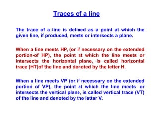 Traces of a line
The trace of a line is defined as a point at which the
given line, if produced, meets or intersects a plane.
When a line meets HP, (or if necessary on the extended
portion-of HP), the point at which the line meets or
intersects the horizontal plane, is called horizontal
trace (HT)of the line and denoted by the letter H.
When a line meets VP (or if necessary on the extended
portion of VP), the point at which the line meets or
intersects the vertical plane, is called vertical trace (VT)
of the line and denoted by the letter V.
 