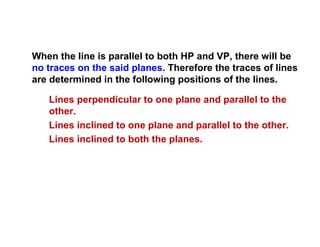 When the line is parallel to both HP and VP, there will be
no traces on the said planes. Therefore the traces of lines
are determined in the following positions of the lines.
Lines perpendicular to one plane and parallel to the
other.
Lines inclined to one plane and parallel to the other.
Lines inclined to both the planes.
 