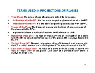 TERMS USED IN PROJECTIONS OF PLANES
• True Shape The actual shape of a plane is called its true shape.
• Inclination with the HP: It is the acute angle the plane makes with theHP.
• Inclination with the VP It is the acute angle the plane makes with the VP.
• Traces of the Plane The traces of a plane are the lines of intersections of
the plane with the RPs.
• A plane may have a horizontal trace or vertical trace or both.
• Horizontal Trace (HT) The real or imaginary line of intersection of a plane
with the HP is called horizontal trace of the plane. HT is always located in
the TV.
• Vertical Trace (VT) The real or imaginary line of intersection of a plane with
the VP is called vertical trace of the plane. VT is always located in the FV.
• Line View or Edge View The view of a plane seen as a line is called line
view or edge view of the plane. One view of a perpendicular plane is
always an edge view.
29
 