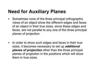 Need for Auxiliary Planes
▪ Sometimes none of the three principal orthographic
views of an object show the different edges and faces
of an object in their true sizes, since these edges and
faces, are not parallel to any one of the three principal
planes of projection.
▪ In order to show such edges and faces in their true
sizes, it becomes necessary to set up additional
planes of projection other than the three principal
planes of projection in the positions which will show
them in true sizes.
 
