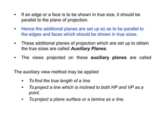 ▪ If an edge or a face is to be shown in true size, it should be
parallel to the plane of projection.
▪ Hence the additional planes are set up so as to be parallel to
the edges and faces which should be shown in true sizes.
▪ These additional planes of projection which are set up to obtain
the true sizes are called Auxiliary Planes.
▪ The views projected on these auxiliary planes are called
The auxiliary view method may be applied
▪ To find the true length of a line.
▪ To project a line which is inclined to both HP and VP as a
point.
▪ To project a plane surface or a lamina as a line.
 