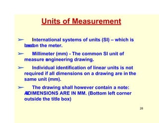 Units of Measurement
➢ International systems of units (SI) – which is
b
a
s
e
d
on the meter.
➢ Millimeter (mm) - The common SI unit of
measure o
n
engineering drawing.
➢ Individual identification of linear units is not
required if all dimensions on a drawing are in the
same unit (mm).
➢ The drawing shall however contain a note:
A
L
L
DIMENSIONS ARE IN MM. (Bottom left corner
outside the title box)
28
 