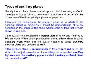 Types of auxiliary planes
Usually the auxiliary planes are set up such that they are parallel to
the edge or face which is to be shown in true size and perpendicular
to any one of the three principal planes of projection
Therefore, the selection of the auxiliary plane as to which of the
principal planes of projection it should be perpendicular, obviously
depends on the shape of the object whose edge or face that is to be
shown in true size.
If the auxiliary plane selected is perpendicular to HP and inclined to
VP, the views of the object projected on the auxiliary plane is called
auxiliary front view and the auxiliary plane is called auxiliary
vertical plane and denoted as AVP.
If the auxiliary plane is perpendicular to VP and inclined to HP, the
view of the object projected on the auxiliary plane is called auxiliary
top view and the auxiliary plane is called auxiliary inclined plane
and denoted as AIP.
 