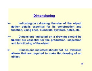 Dimensioning
➢ Indicating on a drawing, the size of the object
a
n
dother details essential for its construction and
function, using lines, numerals, symbols, notes, etc.
➢ Dimensions indicated on a drawing should be
t
h
o
s
e that are essential for the production, inspection
and functioning of the object.
➢ Dimensions indicated should not be mistaken
a
s
those that are required to make the drawing of an
object.
29
 