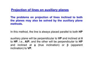 Projection of lines on auxiliary planes
The problems on projection of lines inclined to both
the planes may also be solved by the auxiliary plane
methods.
In this method, the line is always placed parallel to both HP
auxiliary plane will be perpendicular to VP and inclined at 
to HP, i.e., AIP, and the other will be perpendicular to HP
and inclined at  (true inclination) or  (apparent
inclination) to VP.
 