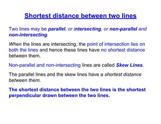 Shortest distance between two lines
Two lines may be parallel, or intersecting, or non-parallel and
non-intersecting.
When the lines are intersecting, the point of intersection lies on
both the lines and hence these lines have no shortest distance
between them.
Non-parallel and non-intersecting lines are called Skew Lines.
The parallel lines and the skew lines have a shortest distance
between them.
The shortest distance between the two lines is the shortest
perpendicular drawn between the two lines.
 
