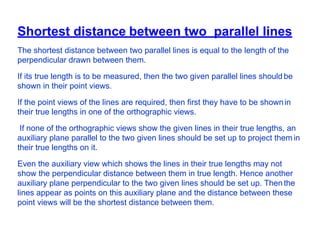 Shortest distance between two parallel lines
The shortest distance between two parallel lines is equal to the length of the
perpendicular drawn between them.
If its true length is to be measured, then the two given parallel lines shouldbe
shown in their point views.
If the point views of the lines are required, then first they have to be shownin
their true lengths in one of the orthographic views.
If none of the orthographic views show the given lines in their true lengths, an
auxiliary plane parallel to the two given lines should be set up to project them in
their true lengths on it.
Even the auxiliary view which shows the lines in their true lengths may not
show the perpendicular distance between them in true length. Hence another
auxiliary plane perpendicular to the two given lines should be set up. Then the
lines appear as points on this auxiliary plane and the distance between these
point views will be the shortest distance between them.
 