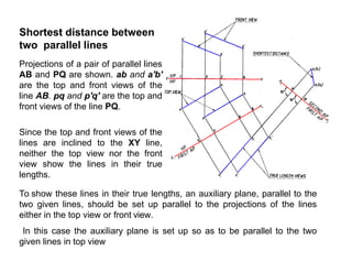 Shortest distance between
two parallel lines
Projections of a pair of parallel lines
AB and PQ are shown. ab and a'b'
are the top and front views of the
line AB. pq and p'q' are the top and
front views of the line PQ.
Since the top and front views of the
lines are inclined to the XY line,
neither the top view nor the front
view show the lines in their true
lengths.
To show these lines in their true lengths, an auxiliary plane, parallel to the
two given lines, should be set up parallel to the projections of the lines
either in the top view or front view.
In this case the auxiliary plane is set up so as to be parallel to the two
given lines in top view
 