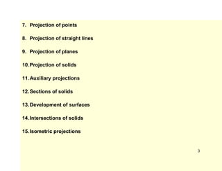 7. Projection of points
8. Projection of straight lines
9. Projection of planes
10.Projection of solids
11.Auxiliary projections
12.Sections of solids
13.Development of surfaces
14.Intersections of solids
15.Isometric projections
3
 