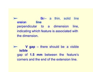 ➢ E
xt
ension line
– a thin, solid line
perpendicular to a dimension line,
indicating which feature is associated with
the dimension.
➢ V
isible
gap – there should be a visible
gap of 1.5 mm between the feature’s
corners and the end of the extension line.
 