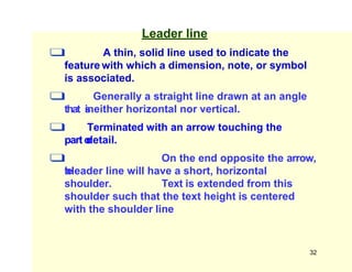 Leader line
❑ A thin, solid line used to indicate the
feature with which a dimension, note, or symbol
is associated.
❑ Generally a straight line drawn at an angle
that i
s
neither horizontal nor vertical.
❑ Terminated with an arrow touching the
parto
r
detail.
❑ On the end opposite the arrow,
t
h
eleader line will have a short, horizontal
shoulder. Text is extended from this
shoulder such that the text height is centered
with the shoulder line
32
 