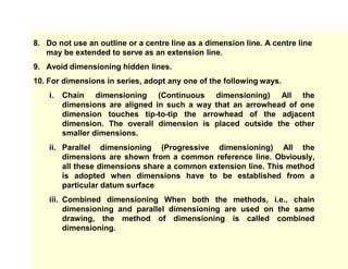 8. Do not use an outline or a centre line as a dimension line. A centre line
may be extended to serve as an extension line.
9. Avoid dimensioning hidden lines.
10. For dimensions in series, adopt any one of the following ways.
i. Chain dimensioning (Continuous dimensioning) All the
dimensions are aligned in such a way that an arrowhead of one
dimension touches tip-to-tip the arrowhead of the adjacent
dimension. The overall dimension is placed outside the other
smaller dimensions.
ii. Parallel dimensioning (Progressive dimensioning) All the
dimensions are shown from a common reference line. Obviously,
all these dimensions share a common extension line. This method
is adopted when dimensions have to be established from a
particular datum surface
iii. Combined dimensioning When both the methods, i.e., chain
dimensioning and parallel dimensioning are used on the same
drawing, the method of dimensioning is called combined
dimensioning.
 