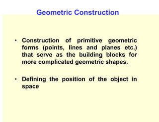 Geometric Construction
• Construction of primitive geometric
forms (points, lines and planes etc.)
that serve as the building blocks for
more complicated geometric shapes.
• Defining the position of the object in
space
 