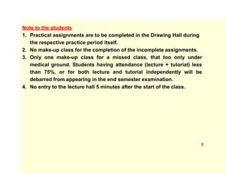 Note to the students
1. Practical assignments are to be completed in the Drawing Hall during
the respective practice period itself.
2. No make-up class for the completion of the incomplete assignments.
3. Only one make-up class for a missed class, that too only under
medical ground. Students having attendance (lecture + tutorial) less
than 75%, or for both lecture and tutorial independently will be
debarred from appearing in the end semester examination.
4. No entry to the lecture hall 5 minutes after the start of the class.
5
 