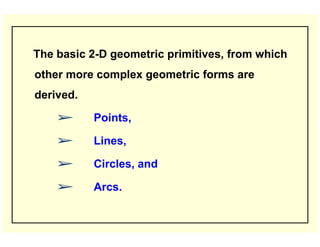 The basic 2-D geometric primitives, from which
other more complex geometric forms are
derived.
➢ Points,
➢ Lines,
➢ Circles, and
➢ Arcs.
 