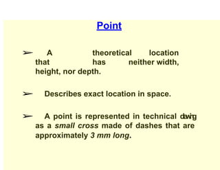 Point
➢ A theoretical location
that has neither width,
height, nor depth.
➢ Describes exact location in space.
➢ A point is represented in technical d
r
a
w
i
n
g
as a small cross made of dashes that are
approximately 3 mm long.
 