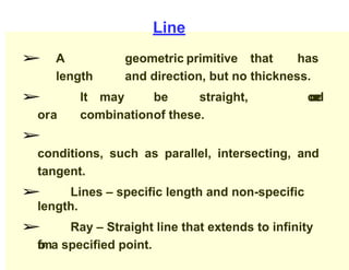 Line
➢ A geometric primitive that has
length and direction, but no thickness.
➢ It may be straight, c
u
r
v
e
d
ora combinationof these.
➢
conditions, such as parallel, intersecting, and
tangent.
➢ Lines – specific length and non-specific
length.
➢ Ray – Straight line that extends to infinity
f
r
o
ma specified point.
 