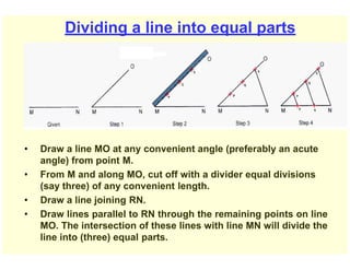 Dividing a line into equal parts
• Draw a line MO at any convenient angle (preferably an acute
angle) from point M.
• From M and along MO, cut off with a divider equal divisions
(say three) of any convenient length.
• Draw a line joining RN.
• Draw lines parallel to RN through the remaining points on line
MO. The intersection of these lines with line MN will divide the
line into (three) equal parts.
 