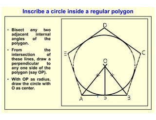 Inscribe a circle inside a regular polygon
• Bisect any two
adjacent internal
angles of the
polygon.
• From the
intersection of
these lines, draw a
perpendicular to
any one side of the
polygon (say OP).
• With OP as radius,
draw the circle with
O as center.
 