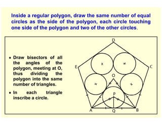 Inside a regular polygon, draw the same number of equal
circles as the side of the polygon, each circle touching
one side of the polygon and two of the other circles.
● Draw bisectors of all
the angles of the
polygon, meeting at O,
thus dividing the
polygon into the same
number of triangles.
● In each triangle
inscribe a circle.
 