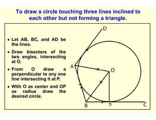 To draw a circle touching three lines inclined to
each other but not forming a triangle.
● Let AB, BC, and AD be
the lines.
● Draw bisectors of the
two angles, intersecting
at O.
● From O draw a
perpendicular to any one
line intersecting it at P.
● With O as center and OP
as radius draw the
desired circle.
 
