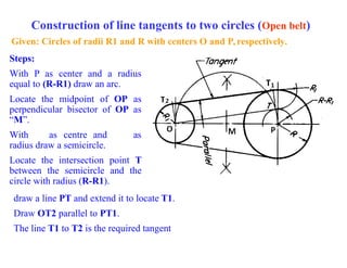 Construction of line tangents to two circles (Open belt)
Given: Circles of radii R1 and R with centers O and P, respectively.
Steps:
With P as center and a radius
equal to (R-R1) draw an arc.
Locate the midpoint of OP as
perpendicular bisector of OP as
“M”.
With as centre and as
radius draw a semicircle.
Locate the intersection point T
between the semicircle and the
circle with radius (R-R1).
draw a line PT and extend it to locate T1.
Draw OT2 parallel to PT1.
The line T1 to T2 is the required tangent
 