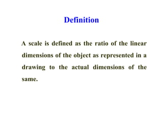 Definition
A scale is defined as the ratio of the linear
dimensions of the object as represented in a
drawing to the actual dimensions of the
same.
 