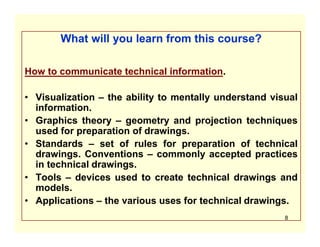What will you learn from this course?
How to communicate technical information.
• Visualization – the ability to mentally understand visual
information.
• Graphics theory – geometry and projection techniques
used for preparation of drawings.
• Standards – set of rules for preparation of technical
drawings. Conventions – commonly accepted practices
in technical drawings.
• Tools – devices used to create technical drawings and
models.
• Applications – the various uses for technical drawings.
8
 