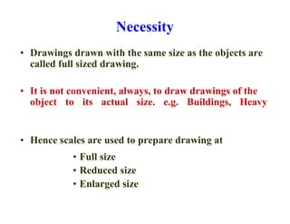 Necessity
• Drawings drawn with the same size as the objects are
called full sized drawing.
• It is not convenient, always, to draw drawings of the
object to its actual size. e.g. Buildings, Heavy
• Hence scales are used to prepare drawing at
• Full size
• Reduced size
• Enlarged size
 