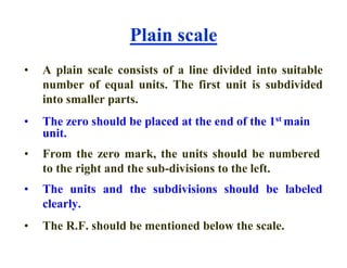 Plain scale
• A plain scale consists of a line divided into suitable
number of equal units. The first unit is subdivided
into smaller parts.
• The zero should be placed at the end of the 1st main
unit.
• From the zero mark, the units should be numbered
to the right and the sub-divisions to the left.
• The units and the subdivisions should be labeled
clearly.
• The R.F. should be mentioned below the scale.
 