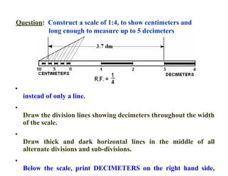 Question: Construct a scale of 1:4, to show centimeters and
long enough to measure up to 5 decimeters
•
instead of only a line.
•
Draw the division lines showing decimeters throughout the width
of the scale.
•
Draw thick and dark horizontal lines in the middle of all
alternate divisions and sub-divisions.
•
Below the scale, print DECIMETERS on the right hand side,
 