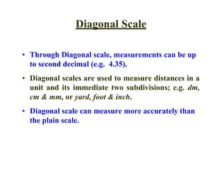 Diagonal Scale
• Through Diagonal scale, measurements can be up
to second decimal (e.g. 4.35).
• Diagonal scales are used to measure distances in a
unit and its immediate two subdivisions; e.g. dm,
cm & mm, or yard, foot & inch.
• Diagonal scale can measure more accurately than
the plain scale.
 