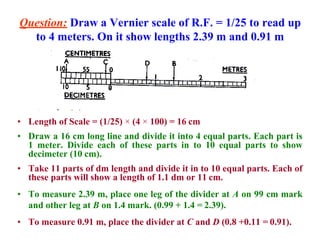 Question: Draw a Vernier scale of R.F. = 1/25 to read up
to 4 meters. On it show lengths 2.39 m and 0.91 m
• Length of Scale = (1/25) × (4 × 100) = 16 cm
• Draw a 16 cm long line and divide it into 4 equal parts. Each part is
1 meter. Divide each of these parts in to 10 equal parts to show
decimeter (10 cm).
• Take 11 parts of dm length and divide it in to 10 equal parts. Each of
these parts will show a length of 1.1 dm or 11 cm.
• To measure 2.39 m, place one leg of the divider at A on 99 cm mark
and other leg at B on 1.4 mark. (0.99 + 1.4 = 2.39).
• To measure 0.91 m, place the divider at C and D (0.8 +0.11 = 0.91).
 