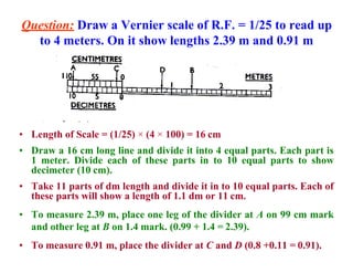 Question: Draw a Vernier scale of R.F. = 1/25 to read up
to 4 meters. On it show lengths 2.39 m and 0.91 m
• Length of Scale = (1/25) × (4 × 100) = 16 cm
• Draw a 16 cm long line and divide it into 4 equal parts. Each part is
1 meter. Divide each of these parts in to 10 equal parts to show
decimeter (10 cm).
• Take 11 parts of dm length and divide it in to 10 equal parts. Each of
these parts will show a length of 1.1 dm or 11 cm.
• To measure 2.39 m, place one leg of the divider at A on 99 cm mark
and other leg at B on 1.4 mark. (0.99 + 1.4 = 2.39).
• To measure 0.91 m, place the divider at C and D (0.8 +0.11 = 0.91).
 